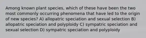 Among known plant species, which of these have been the two most commonly occurring phenomena that have led to the origin of new species? A) allopatric speciation and sexual selection B) allopatric speciation and polyploidy C) sympatric speciation and sexual selection D) sympatric speciation and polyploidy