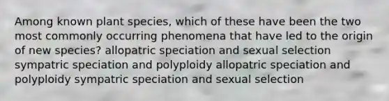 Among known plant species, which of these have been the two most commonly occurring phenomena that have led to the origin of new species? allopatric speciation and sexual selection sympatric speciation and polyploidy allopatric speciation and polyploidy sympatric speciation and sexual selection