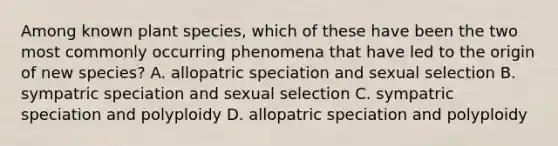 Among known plant species, which of these have been the two most commonly occurring phenomena that have led to the origin of new species? A. allopatric speciation and sexual selection B. sympatric speciation and sexual selection C. sympatric speciation and polyploidy D. allopatric speciation and polyploidy