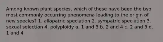 Among known plant species, which of these have been the two most commonly occurring phenomena leading to the origin of new species? 1. <a href='https://www.questionai.com/knowledge/kfBUHu4n8M-allopatric-speciation' class='anchor-knowledge'>allopatric speciation</a> 2. <a href='https://www.questionai.com/knowledge/k7TXk3YeFJ-sympatric-speciation' class='anchor-knowledge'>sympatric speciation</a> 3. sexual selection 4. polyploidy a. 1 and 3 b. 2 and 4 c. 2 and 3 d. 1 and 4