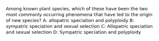 Among known plant species, which of these have been the two most commonly occurring phenomena that have led to the origin of new species? A: allopatric speciation and polyploidy B: sympatric speciation and sexual selection C: Allopatric speciation and sexual selection D: Sympatric speciation and polyploidy