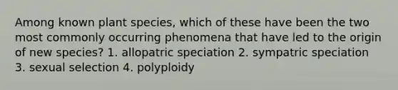 Among known plant species, which of these have been the two most commonly occurring phenomena that have led to the origin of new species? 1. allopatric speciation 2. sympatric speciation 3. sexual selection 4. polyploidy