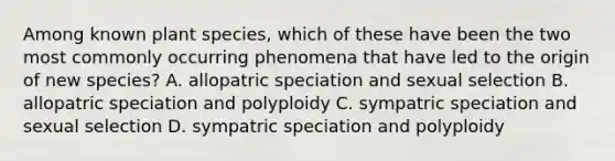 Among known plant species, which of these have been the two most commonly occurring phenomena that have led to the origin of new species? A. allopatric speciation and sexual selection B. allopatric speciation and polyploidy C. sympatric speciation and sexual selection D. sympatric speciation and polyploidy