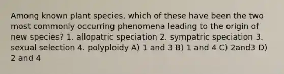 Among known plant species, which of these have been the two most commonly occurring phenomena leading to the origin of new species? 1. allopatric speciation 2. sympatric speciation 3. sexual selection 4. polyploidy A) 1 and 3 B) 1 and 4 C) 2and3 D) 2 and 4