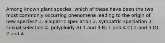 Among known plant species, which of these have been the two most commonly occurring phenomena leading to the origin of new species? 1. allopatric speciation 2. sympatric speciation 3. sexual selection 4. polyploidy A) 1 and 3 B) 1 and 4 C) 2 and 3 D) 2 and 4