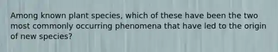 Among known plant species, which of these have been the two most commonly occurring phenomena that have led to the origin of new species?