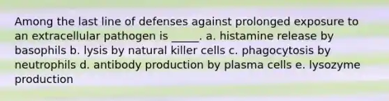 Among the last line of defenses against prolonged exposure to an extracellular pathogen is _____. a. histamine release by basophils b. lysis by natural killer cells c. phagocytosis by neutrophils d. antibody production by plasma cells e. lysozyme production