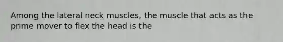 Among the lateral neck muscles, the muscle that acts as the prime mover to flex the head is the