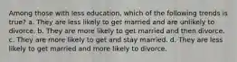 Among those with less education, which of the following trends is true? a. They are less likely to get married and are unlikely to divorce. b. They are more likely to get married and then divorce. c. They are more likely to get and stay married. d. They are less likely to get married and more likely to divorce.