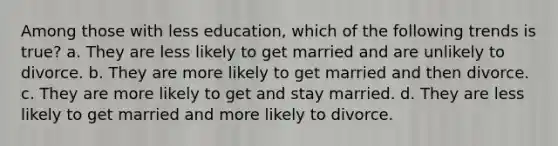 Among those with less education, which of the following trends is true? a. They are less likely to get married and are unlikely to divorce. b. They are more likely to get married and then divorce. c. They are more likely to get and stay married. d. They are less likely to get married and more likely to divorce.