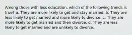 Among those with less education, which of the following trends is true? a. They are more likely to get and stay married. b. They are less likely to get married and more likely to divorce. c. They are more likely to get married and then divorce. d. They are less likely to get married and are unlikely to divorce.