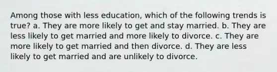 Among those with less education, which of the following trends is true? a. They are more likely to get and stay married. b. They are less likely to get married and more likely to divorce. c. They are more likely to get married and then divorce. d. They are less likely to get married and are unlikely to divorce.