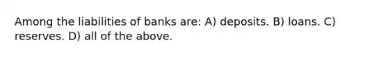 Among the liabilities of banks are: A) deposits. B) loans. C) reserves. D) all of the above.