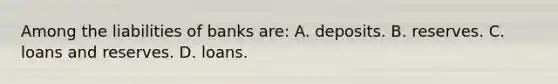 Among the liabilities of banks are: A. deposits. B. reserves. C. loans and reserves. D. loans.