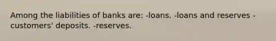 Among the liabilities of banks are: -loans. -loans and reserves -customers' deposits. -reserves.