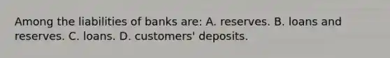 Among the liabilities of banks are: A. reserves. B. loans and reserves. C. loans. D. customers' deposits.