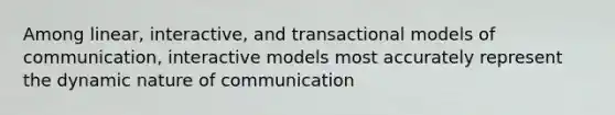 Among linear, interactive, and transactional models of communication, interactive models most accurately represent the dynamic nature of communication