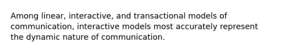 Among linear, interactive, and transactional models of communication, interactive models most accurately represent the dynamic nature of communication.