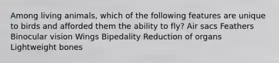Among living animals, which of the following features are unique to birds and afforded them the ability to fly? Air sacs Feathers Binocular vision Wings Bipedality Reduction of organs Lightweight bones