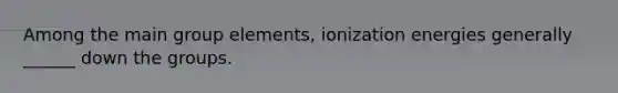 Among the main group elements, ionization energies generally ______ down the groups.