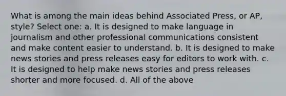 What is among the main ideas behind Associated Press, or AP, style? Select one: a. It is designed to make language in journalism and other professional communications consistent and make content easier to understand. b. It is designed to make news stories and press releases easy for editors to work with. c. It is designed to help make news stories and press releases shorter and more focused. d. All of the above