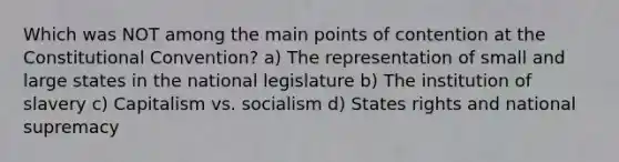 Which was NOT among the main points of contention at the Constitutional Convention? a) The representation of small and large states in the national legislature b) The institution of slavery c) Capitalism vs. socialism d) States rights and national supremacy