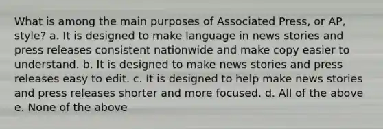 What is among the main purposes of Associated Press, or AP, style? a. It is designed to make language in news stories and press releases consistent nationwide and make copy easier to understand. b. It is designed to make news stories and press releases easy to edit. c. It is designed to help make news stories and press releases shorter and more focused. d. All of the above e. None of the above