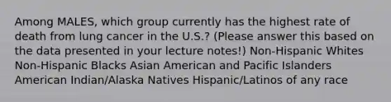 Among MALES, which group currently has the highest rate of death from lung cancer in the U.S.? (Please answer this based on the data presented in your lecture notes!) Non-Hispanic Whites Non-Hispanic Blacks Asian American and Pacific Islanders American Indian/Alaska Natives Hispanic/Latinos of any race