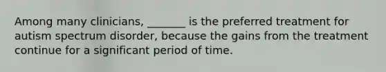 Among many clinicians, _______ is the preferred treatment for autism spectrum disorder, because the gains from the treatment continue for a significant period of time.