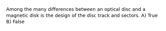 Among the many differences between an optical disc and a magnetic disk is the design of the disc track and sectors. A) True B) False