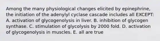 Among the many physiological changes elicited by epinephrine, the initiation of the adenylyl cyclase cascade includes all EXCEPT: A. activation of glycogenolysis in liver. B. inhibition of glycogen synthase. C. stimulation of glycolysis by 2000 fold. D. activation of glycogenolysis in muscles. E. all are true