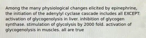 Among the many physiological changes elicited by epinephrine, the initiation of the adenylyl cyclase cascade includes all EXCEPT: activation of glycogenolysis in liver. inhibition of glycogen synthase. stimulation of glycolysis by 2000 fold. activation of glycogenolysis in muscles. all are true