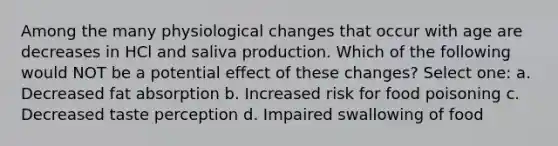 Among the many physiological changes that occur with age are decreases in HCl and saliva production. Which of the following would NOT be a potential effect of these changes? Select one: a. Decreased fat absorption b. Increased risk for food poisoning c. Decreased taste perception d. Impaired swallowing of food