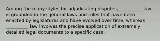 Among the many styles for adjudicating disputes, __________ law is grounded in the general laws and rules that have been enacted by legislatures and have evolved over time, whereas __________ law involves the precise application of extremely detailed legal documents to a specific case.