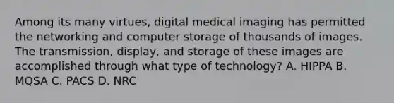 Among its many virtues, digital medical imaging has permitted the networking and computer storage of thousands of images. The transmission, display, and storage of these images are accomplished through what type of technology? A. HIPPA B. MQSA C. PACS D. NRC