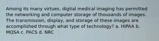 Among its many virtues, digital medical imaging has permitted the networking and computer storage of thousands of images. The transmission, display, and storage of these images are accomplished through what type of technology? a. HIPAA b. MQSA c. PACS d. NRC