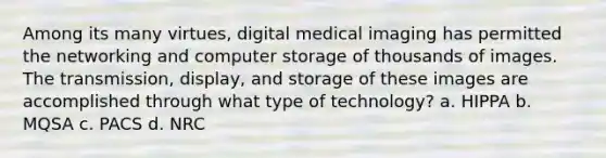 Among its many virtues, digital medical imaging has permitted the networking and computer storage of thousands of images. The transmission, display, and storage of these images are accomplished through what type of technology? a. HIPPA b. MQSA c. PACS d. NRC