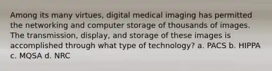 Among its many virtues, digital medical imaging has permitted the networking and computer storage of thousands of images. The transmission, display, and storage of these images is accomplished through what type of technology? a. PACS b. HIPPA c. MQSA d. NRC