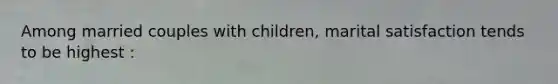 Among married couples with children, marital satisfaction tends to be highest :
