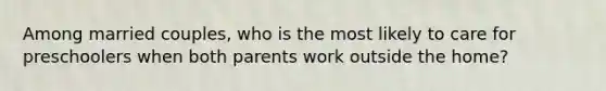 Among married couples, who is the most likely to care for preschoolers when both parents work outside the home?