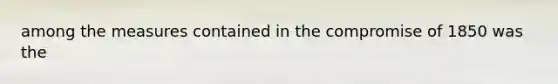 among the measures contained in the compromise of 1850 was the