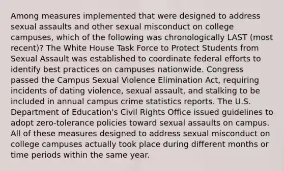 Among measures implemented that were designed to address sexual assaults and other sexual misconduct on college campuses, which of the following was chronologically LAST (most recent)? The White House Task Force to Protect Students from Sexual Assault was established to coordinate federal efforts to identify best practices on campuses nationwide. Congress passed the Campus Sexual Violence Elimination Act, requiring incidents of dating violence, sexual assault, and stalking to be included in annual campus crime statistics reports. The U.S. Department of Education's Civil Rights Office issued guidelines to adopt zero-tolerance policies toward sexual assaults on campus. All of these measures designed to address sexual misconduct on college campuses actually took place during different months or time periods within the same year.