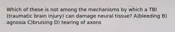 Which of these is not among the mechanisms by which a TBI (traumatic brain injury) can damage neural tissue? A)bleeding B) agnosia C)bruising D) tearing of axons