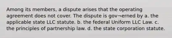 Among its members, a dispute arises that the operating agreement does not cover. The dispute is gov¬erned by a. the applicable state LLC statute. b. the federal Uniform LLC Law. c. the principles of partnership law. d. the state corporation statute.