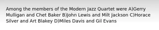 Among the members of the Modern Jazz Quartet were A)Gerry Mulligan and Chet Baker B)John Lewis and Milt Jackson C)Horace Silver and Art Blakey D)Miles Davis and Gil Evans