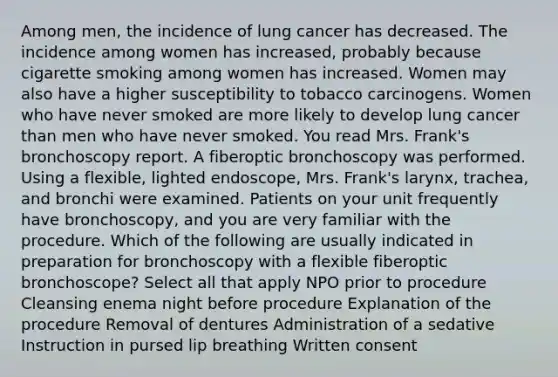 Among men, the incidence of lung cancer has decreased. The incidence among women has increased, probably because cigarette smoking among women has increased. Women may also have a higher susceptibility to tobacco carcinogens. Women who have never smoked are more likely to develop lung cancer than men who have never smoked. You read Mrs. Frank's bronchoscopy report. A fiberoptic bronchoscopy was performed. Using a flexible, lighted endoscope, Mrs. Frank's larynx, trachea, and bronchi were examined. Patients on your unit frequently have bronchoscopy, and you are very familiar with the procedure. Which of the following are usually indicated in preparation for bronchoscopy with a flexible fiberoptic bronchoscope? Select all that apply NPO prior to procedure Cleansing enema night before procedure Explanation of the procedure Removal of dentures Administration of a sedative Instruction in pursed lip breathing Written consent