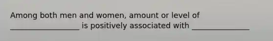 Among both men and women, amount or level of __________________ is positively associated with _______________