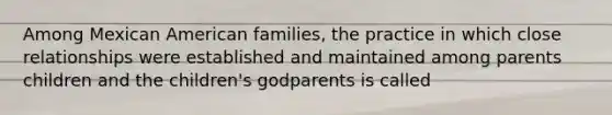 Among Mexican American families, the practice in which close relationships were established and maintained among parents children and the children's godparents is called