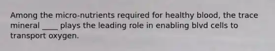 Among the micro-nutrients required for healthy blood, the trace mineral ____ plays the leading role in enabling blvd cells to transport oxygen.