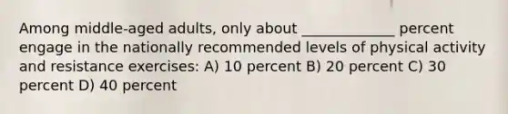 Among middle-aged adults, only about _____________ percent engage in the nationally recommended levels of physical activity and resistance exercises: A) 10 percent B) 20 percent C) 30 percent D) 40 percent